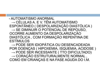 - AUTOMATISMO ANORMAL
  → CÉLULAS A. E V. TÊM AUTOMATISMO
 ESPONTÂNEO ( DESPOLARIZAÇÃO DIASTÓLICA )
  → SE DIMINUIR O POTENCIAL DE REPOUSO,
 OCORRE AUMENTO DA DESPOLARIZAÇÃO
 DIASTÓLICA , COM FORMAÇÃO REPENTINA DE
 ESTÍMULOS
  → PODE SER IDIOPÁTICA OU DESENCADEADA
 POR DOENÇAS ( HIPOXEMIA, ISQUEMIA, ACIDOSE )
  → PODE SER INCESSANTE ( TTO DIFICULTADO)
  → CORAÇÃO ESTRUTURALMENTE NORMAL ,
 COMO EM CRIANÇAS E NA FASE AGUDA DO I.M.
 