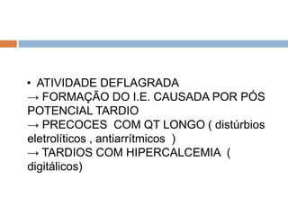 • ATIVIDADE DEFLAGRADA
→ FORMAÇÃO DO I.E. CAUSADA POR PÓS
POTENCIAL TARDIO
→ PRECOCES COM QT LONGO ( distúrbios
eletrolíticos , antiarrítmicos )
→ TARDIOS COM HIPERCALCEMIA (
digitálicos)
 