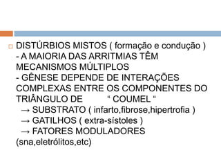    DISTÚRBIOS MISTOS ( formação e condução )
    - A MAIORIA DAS ARRITMIAS TÊM
    MECANISMOS MÚLTIPLOS
    - GÊNESE DEPENDE DE INTERAÇÕES
    COMPLEXAS ENTRE OS COMPONENTES DO
    TRIÂNGULO DE          “ COUMEL “
      → SUBSTRATO ( infarto,fibrose,hipertrofia )
      → GATILHOS ( extra-sístoles )
      → FATORES MODULADORES
    (sna,eletrólitos,etc)
 