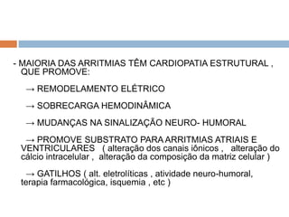 - MAIORIA DAS ARRITMIAS TÊM CARDIOPATIA ESTRUTURAL ,
  QUE PROMOVE:
  → REMODELAMENTO ELÉTRICO
  → SOBRECARGA HEMODINÂMICA
  → MUDANÇAS NA SINALIZAÇÃO NEURO- HUMORAL
  → PROMOVE SUBSTRATO PARA ARRITMIAS ATRIAIS E
 VENTRICULARES ( alteração dos canais iônicos , alteração do
 cálcio intracelular , alteração da composição da matriz celular )
  → GATILHOS ( alt. eletrolíticas , atividade neuro-humoral,
 terapia farmacológica, isquemia , etc )
 