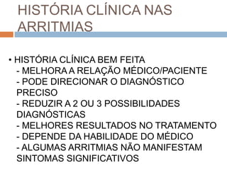 HISTÓRIA CLÍNICA NAS
 ARRITMIAS

• HISTÓRIA CLÍNICA BEM FEITA
  - MELHORA A RELAÇÃO MÉDICO/PACIENTE
  - PODE DIRECIONAR O DIAGNÓSTICO
  PRECISO
  - REDUZIR A 2 OU 3 POSSIBILIDADES
  DIAGNÓSTICAS
  - MELHORES RESULTADOS NO TRATAMENTO
  - DEPENDE DA HABILIDADE DO MÉDICO
  - ALGUMAS ARRITMIAS NÃO MANIFESTAM
  SINTOMAS SIGNIFICATIVOS
 