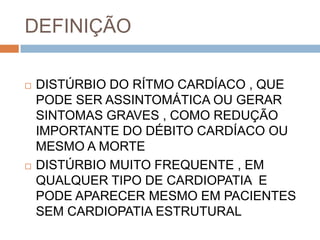 DEFINIÇÃO

   DISTÚRBIO DO RÍTMO CARDÍACO , QUE
    PODE SER ASSINTOMÁTICA OU GERAR
    SINTOMAS GRAVES , COMO REDUÇÃO
    IMPORTANTE DO DÉBITO CARDÍACO OU
    MESMO A MORTE
   DISTÚRBIO MUITO FREQUENTE , EM
    QUALQUER TIPO DE CARDIOPATIA E
    PODE APARECER MESMO EM PACIENTES
    SEM CARDIOPATIA ESTRUTURAL
 