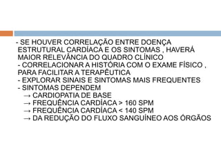- SE HOUVER CORRELAÇÃO ENTRE DOENÇA
 ESTRUTURAL CARDÍACA E OS SINTOMAS , HAVERÁ
 MAIOR RELEVÂNCIA DO QUADRO CLÍNICO
 - CORRELACIONAR A HISTÓRIA COM O EXAME FÍSICO ,
 PARA FACILITAR A TERAPÊUTICA
 - EXPLORAR SINAIS E SINTOMAS MAIS FREQUENTES
 - SINTOMAS DEPENDEM
   → CARDIOPATIA DE BASE
   → FREQUÊNCIA CARDÍACA > 160 SPM
   → FREQUÊNCIA CARDÍACA < 140 SPM
   → DA REDUÇÃO DO FLUXO SANGUÍNEO AOS ÓRGÃOS
 