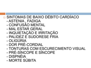    SINTOMAS DE BAIXO DÉBITO CARDÍACO
    - ASTENIA , FADIGA
    - CONFUSÃO MENTAL
    - MAL ESTAR GERAL
    - INQUIETAÇÃO E IRRITAÇÃO
    - PALIDEZ E SUDORESE FRIA
    - OLIGÚRIA
    - DOR PRÉ-CORDIAL
    - TONTURAS COM ESCURECIMENTO VISUAL
    - PRÉ-SÍNCOPE E SÍNCOPE
    - DISPNÉIA
    - MORTE SÚBITA
 
