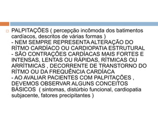    PALPITAÇÕES ( percepção incômoda dos batimentos
    cardíacos, descritos de várias formas )
    - NEM SEMPRE REPRESENTA ALTERAÇÃO DO
    RÍTMO CARDÍACO OU CARDIOPATIA ESTRUTURAL
    - SÃO CONTRAÇÕES CARDÍACAS MAIS FORTES E
    INTENSAS, LENTAS OU RÁPIDAS, RÍTMICAS OU
    ARRÍTMICAS , DECORRENTE DE TRANSTORNO DO
    RÍTMO OU DA FREQUÊNCIA CARDÍACA
    - AO AVALIAR PACIENTES COM PALPITAÇÕES ,
    DEVEMOS OBSERVAR ALGUNS CONCEITOS
    BÁSICOS ( sintomas, distúrbio funcional, cardiopatia
    subjacente, fatores precipitantes )
 