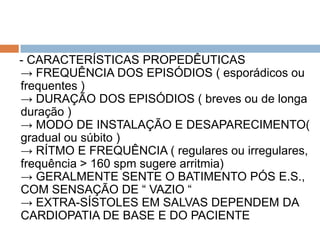 - CARACTERÍSTICAS PROPEDÊUTICAS
→ FREQUÊNCIA DOS EPISÓDIOS ( esporádicos ou
frequentes )
→ DURAÇÃO DOS EPISÓDIOS ( breves ou de longa
duração )
→ MODO DE INSTALAÇÃO E DESAPARECIMENTO(
gradual ou súbito )
→ RÍTMO E FREQUÊNCIA ( regulares ou irregulares,
frequência > 160 spm sugere arritmia)
→ GERALMENTE SENTE O BATIMENTO PÓS E.S.,
COM SENSAÇÃO DE “ VAZIO “
→ EXTRA-SÍSTOLES EM SALVAS DEPENDEM DA
CARDIOPATIA DE BASE E DO PACIENTE
 