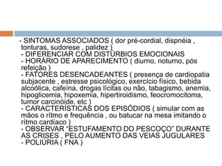 - SINTOMAS ASSOCIADOS ( dor pré-cordial, dispnéia ,
 tonturas, sudorese , palidez )
 - DIFERENCIAR COM DISTÚRBIOS EMOCIONAIS
 - HORÁRIO DE APARECIMENTO ( diurno, noturno, pós
 refeição )
 - FATORES DESENCADEANTES ( presença de cardiopatia
 subjacente , estresse psicológico, exercício físico, bebida
 alcoólica, cafeína, drogas lícitas ou não, tabagismo, anemia,
 hipoglicemia, hipoxemia, hipertiroidismo, feocromocitoma,
 tumor carcinóide, etc )
 - CARACTERÍSTICAS DOS EPISÓDIOS ( simular com as
 mãos o rítmo e frequência , ou batucar na mesa imitando o
 rítmo cardíaco )
 - OBSERVAR “ESTUFAMENTO DO PESCOÇO” DURANTE
 AS CRISES , PELO AUMENTO DAS VEIAS JUGULARES
 - POLIÚRIA ( FNA )
 