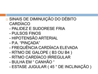    SINAIS DE DIMINUIÇÃO DO DÉBITO
    CARDÍACO
    - PALIDEZ E SUDORESE FRIA
    - PULSOS FINOS
    - HIPOTENSÃO ARTERIAL
    - P.A. “PINÇADA”
    - FREQUÊNCIA CARDÍACA ELEVADA
    - RÍTMO DE GALOPE ( B3 OU B4 )
    - RÍTMO CARDÍACO IRREGULAR
    - BULHA EM “ CANHÃO “
    - ESTASE JUGULAR ( 45 ° DE INCLINAÇÃO )
 