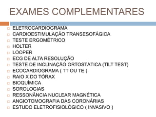 EXAMES COMPLEMENTARES
   ELETROCARDIOGRAMA
   CARDIOESTIMULAÇÃO TRANSESOFÁGICA
   TESTE ERGOMÉTRICO
   HOLTER
   LOOPER
   ECG DE ALTA RESOLUÇÃO
   TESTE DE INCLINAÇÃO ORTOSTÁTICA (TILT TEST)
   ECOCARDIOGRAMA ( TT OU TE )
   RAIO X DO TÓRAX
   BIOQUÍMICA
   SOROLOGIAS
   RESSONÂNCIA NUCLEAR MAGNÉTICA
   ANGIOTOMOGRAFIA DAS CORONÁRIAS
   ESTUDO ELETROFISIOLÓGICO ( INVASIVO )
 