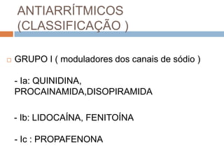 ANTIARRÍTMICOS
    (CLASSIFICAÇÃO )

   GRUPO I ( moduladores dos canais de sódio )

    - Ia: QUINIDINA,
    PROCAINAMIDA,DISOPIRAMIDA

    - Ib: LIDOCAÍNA, FENITOÍNA

    - Ic : PROPAFENONA
 