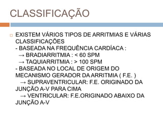 CLASSIFICAÇÃO
   EXISTEM VÁRIOS TIPOS DE ARRITMIAS E VÁRIAS
    CLASSIFICAÇÕES
    - BASEADA NA FREQUÊNCIA CARDÍACA :
      → BRADIARRITMIA : < 60 SPM
      → TAQUIARRITMIA : > 100 SPM
    - BASEADA NO LOCAL DE ORIGEM DO
    MECANISMO GERADOR DA ARRITMIA ( F.E. )
      → SUPRAVENTRICULAR: F.E. ORIGINADO DA
    JUNÇÃO A-V PARA CIMA
      → VENTRICULAR: F.E.ORIGINADO ABAIXO DA
    JUNÇÃO A-V
 