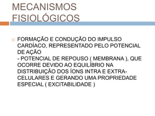 MECANISMOS
FISIOLÓGICOS

   FORMAÇÃO E CONDUÇÃO DO IMPULSO
    CARDÍACO, REPRESENTADO PELO POTENCIAL
    DE AÇÃO
    - POTENCIAL DE REPOUSO ( MEMBRANA ), QUE
    OCORRE DEVIDO AO EQUILÍBRIO NA
    DISTRIBUIÇÃO DOS ÍONS INTRA E EXTRA-
    CELULARES E GERANDO UMA PROPRIEDADE
    ESPECIAL ( EXCITABILIDADE )
 