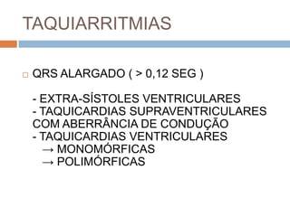 TAQUIARRITMIAS

   QRS ALARGADO ( > 0,12 SEG )

    - EXTRA-SÍSTOLES VENTRICULARES
    - TAQUICARDIAS SUPRAVENTRICULARES
    COM ABERRÂNCIA DE CONDUÇÃO
    - TAQUICARDIAS VENTRICULARES
      → MONOMÓRFICAS
      → POLIMÓRFICAS
 