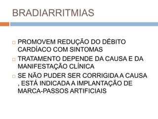 BRADIARRITMIAS

   PROMOVEM REDUÇÃO DO DÉBITO
    CARDÍACO COM SINTOMAS
   TRATAMENTO DEPENDE DA CAUSA E DA
    MANIFESTAÇÃO CLÍNICA
   SE NÃO PUDER SER CORRIGIDA A CAUSA
    , ESTÁ INDICADA A IMPLANTAÇÃO DE
    MARCA-PASSOS ARTIFICIAIS
 
