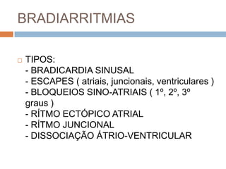 BRADIARRITMIAS

   TIPOS:
    - BRADICARDIA SINUSAL
    - ESCAPES ( atriais, juncionais, ventriculares )
    - BLOQUEIOS SINO-ATRIAIS ( 1º, 2º, 3º
    graus )
    - RÍTMO ECTÓPICO ATRIAL
    - RÍTMO JUNCIONAL
    - DISSOCIAÇÃO ÁTRIO-VENTRICULAR
 