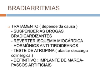 BRADIARRITMIAS

   TRATAMENTO ( depende da causa )
    - SUSPENDER AS DROGAS
    BRADICARDIZANTES
    - REVERTER ISQUEMIA MIOCÁRDICA
    - HORMÔNIOS ANTI-TIROIDEANOS
    - TESTE DE ATROPINA ( afastar descarga
    colinérgica )
    - DEFINITIVO : IMPLANTE DE MARCA-
    PASSOS ARTIFICIAIS
 