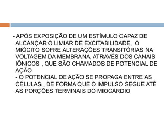 - APÓS EXPOSIÇÃO DE UM ESTÍMULO CAPAZ DE
  ALCANÇAR O LIMIAR DE EXCITABILIDADE, O
  MIÓCITO SOFRE ALTERAÇÕES TRANSITÓRIAS NA
  VOLTAGEM DA MEMBRANA, ATRAVÉS DOS CANAIS
  IÔNICOS , QUE SÃO CHAMADOS DE POTENCIAL DE
  AÇÃO
  - O POTENCIAL DE AÇÃO SE PROPAGA ENTRE AS
  CÉLULAS , DE FORMA QUE O IMPULSO SEGUE ATÉ
  AS PORÇÕES TERMINAIS DO MIOCÁRDIO
 