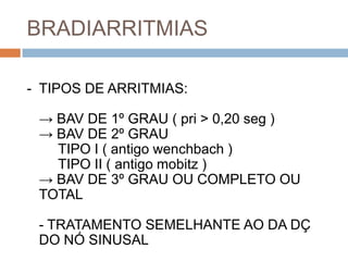 BRADIARRITMIAS

- TIPOS DE ARRITMIAS:

 → BAV DE 1º GRAU ( pri > 0,20 seg )
 → BAV DE 2º GRAU
   TIPO I ( antigo wenchbach )
   TIPO II ( antigo mobitz )
 → BAV DE 3º GRAU OU COMPLETO OU
 TOTAL

 - TRATAMENTO SEMELHANTE AO DA DÇ
 DO NÓ SINUSAL
 