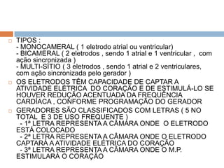    TIPOS :
    - MONOCAMERAL ( 1 eletrodo atrial ou ventricular)
    - BICAMERAL ( 2 eletrodos , sendo 1 atrial e 1 ventricular , com
    ação sincronizada )
    - MULTI-SÍTIO ( 3 eletrodos , sendo 1 atrial e 2 ventriculares,
    com ação sincronizada pelo gerador )
   OS ELETRODOS TÊM CAPACIDADE DE CAPTAR A
    ATIVIDADE ELÉTRICA DO CORAÇÃO E DE ESTIMULÁ-LO SE
    HOUVER REDUÇÃO ACENTUADA DA FREQUÊNCIA
    CARDÍACA , CONFORME PROGRAMAÇÃO DO GERADOR
   GERADORES SÃO CLASSIFICADOS COM LETRAS ( 5 NO
    TOTAL E 3 DE USO FREQUENTE )
      - 1ª LETRA REPRESENTA A CÂMARA ONDE O ELETRODO
    ESTÁ COLOCADO
      - 2ª LETRA REPRESENTA A CÂMARA ONDE O ELETRODO
    CAPTARÁ A ATIVIDADE ELÉTRICA DO CORAÇÃO
      - 3ª LETRA REPRESENTA A CÂMARA ONDE O M.P.
    ESTIMULARÁ O CORAÇÃO
 
