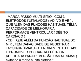 - MARCA-PASSO MULTI-SÍTIO , COM 3
ELETRODOS INSTALADOS ( AD, VD E VE ) ,
QUE ALÉM DAS FUNÇÕES HABITUAIS, TEM A
CAPACIDADE DE MELHORAR A
PERFORMACE VENTRICULAR ( DÉBITO
CARDÍACO )
- CDI , QUE ALÉM DA FUNÇÃO HABITUAL DO
M.P. , TEM CAPACIDADE DE REGISTRAR
TAQUIARRITMIAS POTENCIALMENTE LETAIS
E PROMOVER DESCARGA ELÉTRICA
ADEQUADA PARA REVERSÃO DAS MESMAS (
 