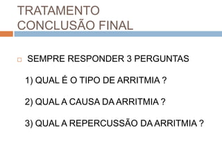 TRATAMENTO
CONCLUSÃO FINAL

   SEMPRE RESPONDER 3 PERGUNTAS

    1) QUAL É O TIPO DE ARRITMIA ?

    2) QUAL A CAUSA DA ARRITMIA ?

    3) QUAL A REPERCUSSÃO DA ARRITMIA ?
 