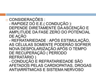    CONSIDERAÇÕES :
    - RAPIDEZ DO E.E.( CONDUÇÃO ):
    DEPENDE DIRETAMENTE DA ASCENÇÃO E
    AMPLITUDE DA FASE ZERO DO POTENCIAL
    DE AÇÃO
    - REFRATARIEDADE : APÓS ESTIMULAÇÃO,
    AS CÉLULAS SOMENTE PODERÃO SOFRER
    NOVA DESPOLARIZAÇÃO APÓS O TEMPO
    DE RECUPERAÇÃO ( PERÍODO
    REFRATÁRIO )
    - CONDUÇÃO E REFRATARIEDADE SÃO
    AFETADOS PELAS CARDIOPATIAS, DROGAS
    ANTIARRÍTMICAS E SISTEMA NERVOSO
 