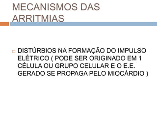 MECANISMOS DAS
ARRITMIAS


   DISTÚRBIOS NA FORMAÇÃO DO IMPULSO
    ELÉTRICO ( PODE SER ORIGINADO EM 1
    CÉLULA OU GRUPO CELULAR E O E.E.
    GERADO SE PROPAGA PELO MIOCÁRDIO )
 