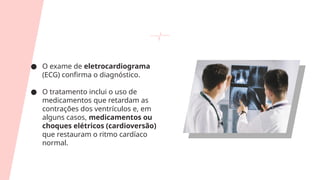 ● O exame de eletrocardiograma
(ECG) confirma o diagnóstico.
● O tratamento inclui o uso de
medicamentos que retardam as
contrações dos ventrículos e, em
alguns casos, medicamentos ou
choques elétricos (cardioversão)
que restauram o ritmo cardíaco
normal.
 