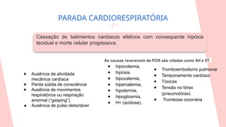 PARADA CARDIORESPIRATÓRIA
As causas reversíveis de PCR são citadas como 6H e 5T:
● hipovolemia,
● hipóxia,
● hipocalemia,
● hipercalemia,
● hipotermia,
● hipoglicemia,
● H+ (acidose),
Cessação de batimentos cardíacos efetivos com consequente hipóxia
tecidual e morte celular progressiva.
● Ausência de atividade
mecânica cardíaca
● Perda súbita de consciência
● Ausência de movimentos
respiratórios ou respiração
anormal (“gasping”)
● Ausência de pulso detectável
● Tromboembolismo pulmonar
● Tamponamento cardíaco
● Tóxicas
● Tensão no tórax
(pneumotórax)
● Trombose coronária
 