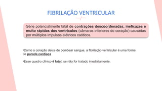 FIBRILAÇÃO VENTRICULAR
Série potencialmente fatal de contrações descoordenadas, ineficazes e
muito rápidas dos ventrículos (câmaras inferiores do coração) causadas
por múltiplos impulsos elétricos caóticos.
•Como o coração deixa de bombear sangue, a fibrilação ventricular é uma forma
de parada cardíaca
•Esse quadro clínico é fatal, se não for tratado imediatamente.
 