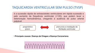 TAQUICARDIA VENTRICULAR SEM PULSO (TVSP)
• Principais causas: Doença de Chagas e Doença Coronariana.
é a sucessão rápida de extrassístoles ventriculares em rápida sucessão e
pelo aumento da frequência ventricular (>120), que podem levar a
deterioração hemodinâmica, chegando à ausência de pulso arterial
palpável
prognóstico
grave
prenuncia a instalação de
fibrilação ventricular
 