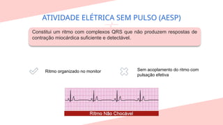 ATIVIDADE ELÉTRICA SEM PULSO (AESP)
Constitui um ritmo com complexos QRS que não produzem respostas de
contração miocárdica suficiente e detectável.
Ritmo organizado no monitor Sem acoplamento do ritmo com
pulsação efetiva
 