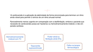 •A cardioversão é a aplicação de eletricidade de forma sincronizada para terminar um ritmo
ainda viável para permitir o reinício de um ritmo sinusal normal.
Pprocedimento menos urgente em comparação com a desfibrilação, embora o paciente que
necessite de cardioversão possa ser hipotenso ou hemodinamicamente instável, e não em
parada cardíaca.
Hemodinamicamente
instável com TV
Taquicardia
supraventricular
Flutter atrial ou
fibrilação atrial (FA).
Falha na terapia
farmacológica
 