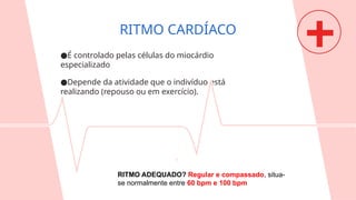 ●É controlado pelas células do miocárdio
especializado
●Depende da atividade que o indivíduo está
realizando (repouso ou em exercício).
RITMO CARDÍACO
RITMO ADEQUADO? Regular e compassado, situa-
se normalmente entre 60 bpm e 100 bpm
 