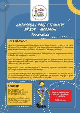 AMBASADA E PARЁ E FЁMIJЁVE
NЁ BOT – MEGJASHI
1992-2022
Për Аmbasadën
Ambasada e parë e fëmijëve në botë-Megjashi është themeluar më datë 29 prill 1992 në Shkup
dhe është organizata e parë e regjistruar qytetare për mbrojtjen dhe të drejtat e fëmijëve në
Republikën e Maqedonisë, me vizionin - Një botë më të drejtë për çdo fëmijë!
Si një nga organizatat e pakta me shumë besim ndër qytetarët sot, Megjashi është sinonim i
të drejtave dhe mirëqenies së fëmijëve.
Vite të tëra është një nga organizatat e njohura për qytetarët , por edhe partner i përkushtuar
i organizatave dhe nismave të shumta qytetare, rrjeteve, institucioneve publike, mediave dhe
kompanive nga vendi dhe jashtë.
Megjashi është e njohur për numrin e madh të aktiviteteve, organizatë e cila është e zëshme
për çështjet më të zjarrta sociale që prekin fëmijët.
Organizatë e pavarur nga partia, me pasqyrë të qartë të problemeve dhe nevojave sociale,
falë shërbimeve dhe përbërësve të saj, është gjithmonë e gatshme që t’u përgjigjet të gjitha
sfidave dërrmuese, pavarësisht nga portofoli aktual i projektit.
02/2465-316-Megjashi
071-399-079-QZHK shërbimi
070-390-632-AloBushavko
www.childrensembassy.org.mk
info@childrensembassy.org.mk
Rruga: Kosta Novakoviq 22a
Kontakt:
Të gjitha idealet e kësaj
bote nuk i vlejnë lotët
e një fëmije
F.M.Dostoevski
070 390 632
 