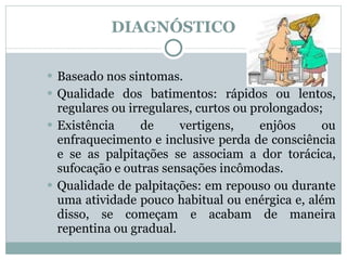 DIAGNÓSTICO Baseado nos sintomas. Qualidade dos batimentos: rápidos ou lentos, regulares ou irregulares, curtos ou prolongados; Existência de vertigens, enjôos ou enfraquecimento e inclusive perda de consciência e se as palpitações se associam a dor torácica, sufocação e outras sensações incômodas.  Qualidade de palpitações: em repouso ou durante uma atividade pouco habitual ou enérgica e, além disso, se começam e acabam de maneira repentina ou gradual. 