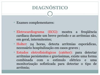 DIAGNÓSTICO Exames complementares: Eletrocardiograma (ECG):  mostra a freqüência cardíaca durante um breve período e as arritmias são, em geral, intermitentes; Holter : 24 horas, detecta arritmias esporádicas, necessário hospitalização em casos graves ; Estudos eletrofisiológicos (catéter):  para detectar arritmias persistentes e gravíssimas, existe uma forma combinada com o estímulo elétrico e uma monitorização sofisticada para detectar o tipo de arritmia; 
