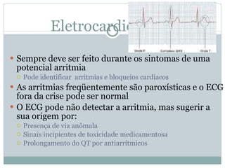 Eletrocardiograma Sempre deve ser feito durante os sintomas de uma potencial arritmia Pode identificar  arritmias e bloqueios cardíacos As arritmias freqüentemente são paroxísticas e o ECG fora da crise pode ser normal O ECG pode não detectar a arritmia, mas sugerir a sua origem por: Presença de via anômala Sinais incipientes de toxicidade medicamentosa Prolongamento do QT por antiarrítmicos 