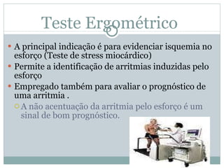 Teste Ergométrico A principal indicação é para evidenciar isquemia no esforço (Teste de stress miocárdico) Permite a identificação de arritmias induzidas pelo esforço Empregado também para avaliar o prognóstico de uma arritmia .  A não acentuação da arritmia pelo esforço é um sinal de bom prognóstico. 