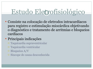 Estudo Eletrofisiológico Consiste na colocação de eletrodos intracardíacos para registro e estimulação miocárdica objetivando o diagnóstico e tratamento de arritmias e bloqueios cardíacos Principais indicações Taquicardia supraventricular Taquicardia ventricular Bloqueios A/V Síncope de causa desconhecida 