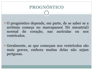 PROGNÓSTICO O prognóstico depende, em parte, de se saber se a arritmia começa no marcapasso( Nó sinoatrial) normal do coração, nas aurículas ou nos ventrículos.  Geralmente, as que começam nos ventrículos são mais graves, embora muitas delas não sejam perigosas. 