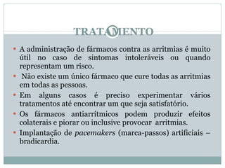 TRATAMENTO A administração de fármacos contra as arritmias é muito útil no caso de sintomas intoleráveis ou quando representam um risco. Não existe um único fármaco que cure todas as arritmias em todas as pessoas.  Em alguns casos é preciso experimentar vários tratamentos até encontrar um que seja satisfatório.  Os fármacos antiarrítmicos podem produzir efeitos colaterais e piorar ou inclusive provocar  arritmias. Implantação de  pacemakers  (marca-passos)   artificiais – bradicardia. 