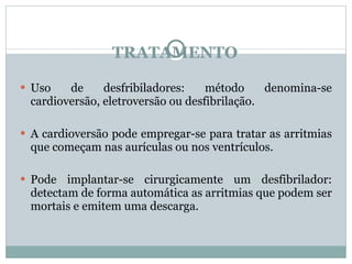 TRATAMENTO Uso de desfribiladores: método denomina-se cardioversão, eletroversão ou desfibrilação. A cardioversão pode empregar-se para tratar as arritmias que começam nas aurículas ou nos ventrículos. Pode implantar-se cirurgicamente um desfibrilador: detectam de forma automática as arritmias que podem ser mortais e emitem uma descarga. 
