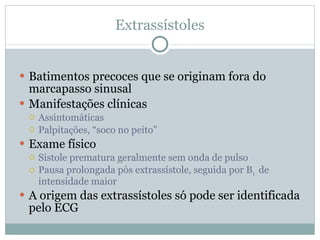 Extrassístoles Batimentos precoces que se originam fora do marcapasso sinusal Manifestações clínicas Assintomáticas Palpitações, “soco no peito” Exame físico Sístole prematura geralmente sem onda de pulso Pausa prolongada pós extrassístole, seguida por B 1  de intensidade maior A origem das extrassístoles só pode ser identificada pelo ECG 