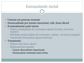 Extrassístole Atrial Comum em pessoas normais Desencadeada por tensão emocional, café, fumo álcool Eventualmente pode iniciar Flutter atrial(padrão de contrações rápidas do átrio, de forma regular) Fibrilação atrial( padrão de contrações  rápidas , de forma irregular) Taquicardia Paroxística Supraventricular Tratamento Retirar café, fumo, álcool Medicamentos quando: Causar desconforto importante Desencadear arritmias mais sérias 