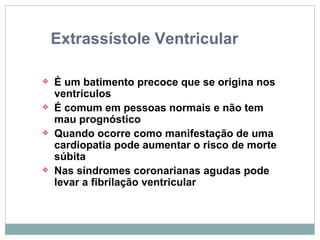 Extrassístole Ventricular É um batimento precoce que se origina nos ventrículos É comum em pessoas normais e não tem mau prognóstico Quando ocorre como manifestação de uma cardiopatia pode aumentar o risco de morte súbita Nas síndromes coronarianas agudas pode levar a fibrilação ventricular 