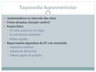 Taquicardia Supraventricular Assintomáticos no intervalo das crises Crises abruptas, duração variável Exame físico FC alta, acima de 160 bpm. B 1  com fonese constante Ritmo regular Repercussões dependem da FC e do miocárdio Isquemia cardíaca Infarto do Miocárdio Edema agudo de pulmão 