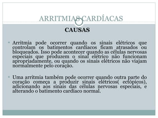 ARRITMIAS CARDÍACAS CAUSAS Arritmia pode ocorrer quando os sinais elétricos que controlam os batimentos cardíacos ficam atrasados ou bloqueados. Isso pode acontecer quando as células nervosas especiais que produzem o sinal elétrico não funcionam apropriadamente, ou quando os sinais elétricos não viajam normalmente pelo coração.  Uma arritmia também pode ocorrer quando outra parte do coração começa a produzir sinais elétricos( ectópicos), adicionando aos sinais das células nervosas especiais, e alterando o batimento cardíaco normal. 