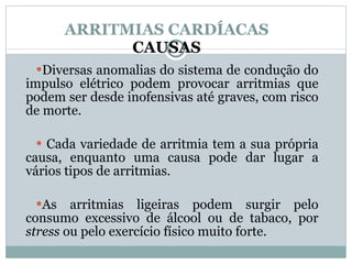 ARRITMIAS CARDÍACAS CAUSAS Diversas anomalias do sistema de condução do impulso elétrico podem provocar arritmias que podem ser desde inofensivas até graves, com risco de morte. Cada variedade de arritmia tem a sua própria causa, enquanto uma causa pode dar lugar a vários tipos de arritmias.  As arritmias ligeiras podem surgir pelo consumo excessivo de álcool ou de tabaco, por  stress  ou pelo exercício físico muito forte. 