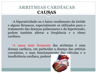 ARRITMIAS CARDÍACAS CAUSAS A hiperatividade ou o baixo rendimento da tiróide e alguns fármacos, especialmente os utilizados para o tratamento das doenças pulmonares e da hipertensão, podem também alterar a freqüência e o ritmo cardíaco.  A causa mais frequente  das arritmias é uma doença cardíaca, em particular a doença das artérias coronárias, o mau funcionamento das válvulas e a insuficiência cardíaca, podendo levar IAM. 